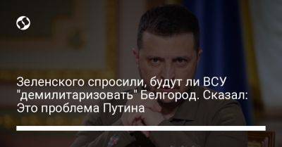Зеленского спросили, будут ли ВСУ "демилитаризовать" Белгород. Сказал: Это проблема Путина