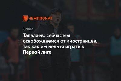 Талалаев: сейчас мы освобождаемся от иностранцев, так как им нельзя играть в Первой лиге