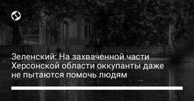 Зеленский: На захваченной части Херсонской области оккупанты даже не пытаются помочь людям