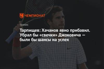 Тарпищев: Хачанов явно прибавил. Убрал бы «свечки» Джоковича — были бы шансы на успех