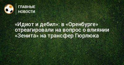«Идиот и дебил»: в «Оренбурге» отреагировали на вопрос о влиянии «Зенита» на трансфер Гюрлюка