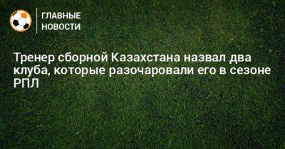 Тренер сборной Казахстана назвал два клуба, которые разочаровали его в сезоне РПЛ