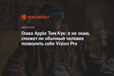 Глава Apple Тим Кук: я не знаю, сможет ли обычный человек позволить себе Vision Pro