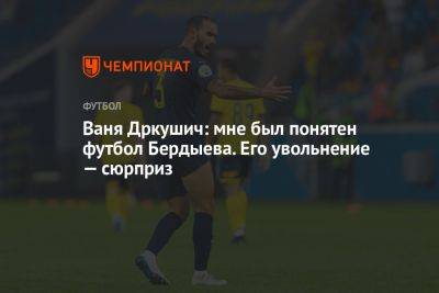 Ваня Дркушич: мне был понятен футбол Бердыева. Его увольнение — сюрприз