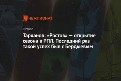 Тарханов: «Ростов» — открытие сезона в РПЛ. Последний раз такой успех был с Бердыевым