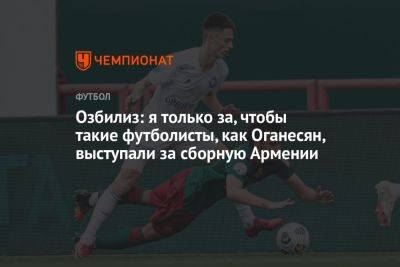 Озбилиз: я только за, чтобы такие футболисты, как Оганесян, выступали за сборную Армении