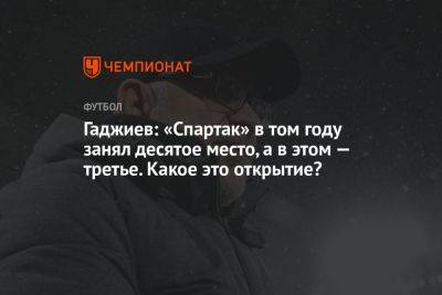 Гаджиев: «Спартак» в том году занял десятое место, а в этом — третье. Какое это открытие?