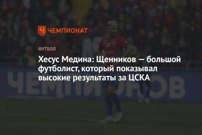 Хесус Медина: Щенников — большой футболист, который показывал высокие результаты за ЦСКА