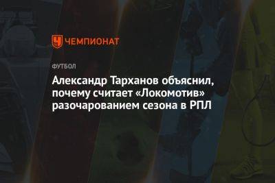 Александр Тарханов объяснил, почему считает «Локомотив» разочарованием сезона в РПЛ