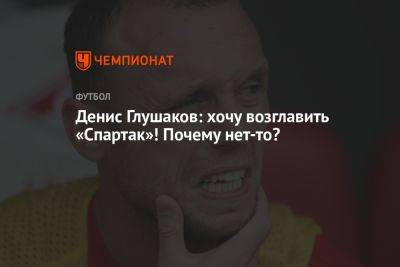 Денис Глушаков: хочу возглавить «Спартак»! Почему нет-то?