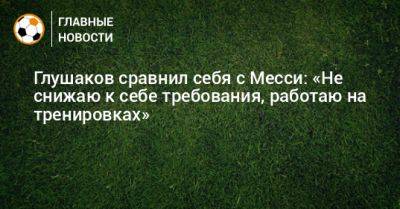 Денис Глушаков - Глушаков сравнил себя с Месси: «Не снижаю к себе требования, работаю на тренировках» - bombardir.ru