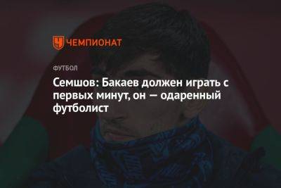 Игорь Семшов - Семшов: Бакаев должен играть с первых минут, он — одаренный футболист - championat.com