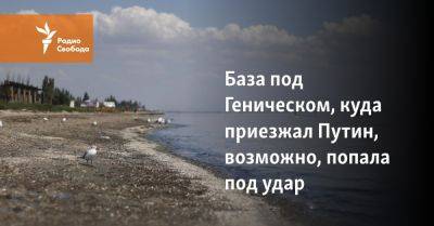 База под Геническом, куда приезжал Путин, возможно, попала под удар