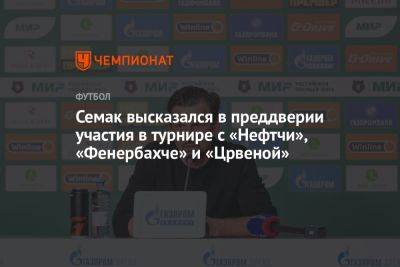 Семак высказался в преддверии участия в турнире с «Нефтчи», «Фенербахче» и «Црвеной»