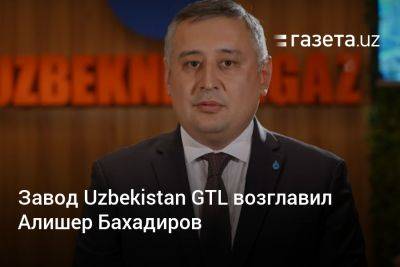Завод Uzbekistan GTL возглавил Алишер Бахадиров