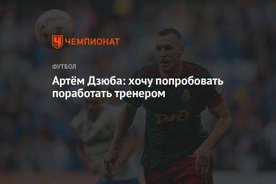 Артем Дзюба - Артём Дзюба: хочу попробовать поработать тренером - championat.com - Москва