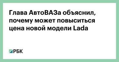 Глава АвтоВАЗа объяснил, почему может повыситься цена новой модели Lada