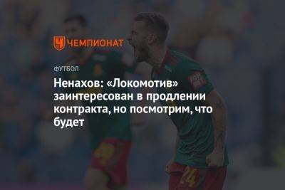 Ненахов: «Локомотив» заинтересован в продлении контракта, но посмотрим, что будет