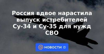 Россия вдвое нарастила выпуск истребителей Су-34 и Су-35 для нужд СВО
