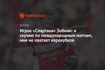Игрок «Спартака» Зобнин: я скучаю по международным матчам, мне не хватает еврокубков