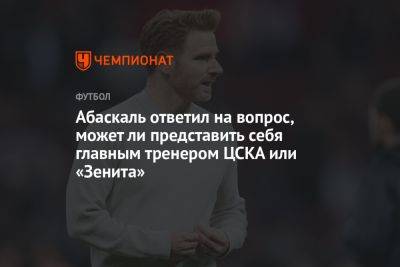 Абаскаль ответил на вопрос, может ли представить себя главным тренером ЦСКА или «Зенита»