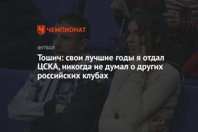 Тошич: свои лучшие годы я отдал ЦСКА, никогда не думал о других российских клубах