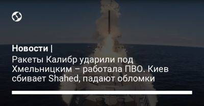 Новости | Ракеты Калибр ударили под Хмельницким – работала ПВО. Киев сбивает Shahed, падают обломки
