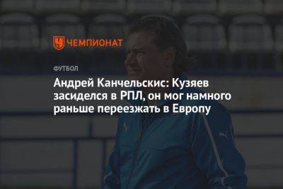 Андрей Канчельскис: Кузяев засиделся в РПЛ, он мог намного раньше переезжать в Европу
