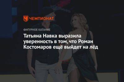 Роман Костомаров - Татьяна Навка - Татьяна Навка выразила уверенность в том, что Роман Костомаров ещё выйдет на лёд - championat.com - Россия