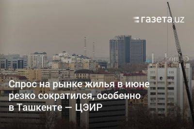 Спрос на рынке жилья в июне резко сократился, особенно в Ташкенте — ЦЭИР
