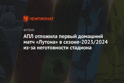 АПЛ отложила первый домашний матч «Лутона» в сезоне-2023/2024 из-за неготовности стадиона