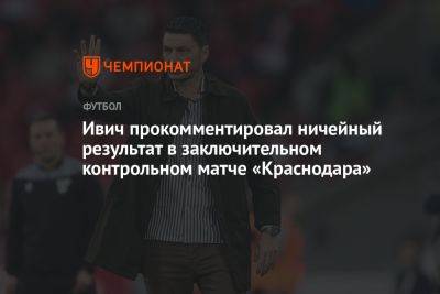 Ивич прокомментировал ничейный результат в заключительном контрольном матче «Краснодара»