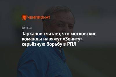 Тарханов считает, что московские команды навяжут «Зениту» серьёзную борьбу в РПЛ