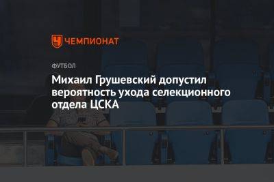 Михаил Грушевский допустил вероятность ухода селекционного отдела ЦСКА