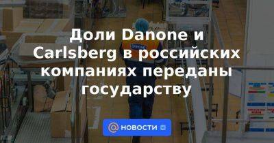 Доли Danone и Carlsberg в российских компаниях переданы государству