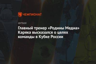 Главный тренер «Родины Медиа» Каряка высказался о целях команды в Кубке России