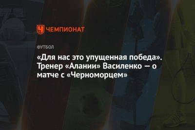 «Для нас это упущенная победа». Тренер «Алании» Василенко — о матче с «Черноморцем»