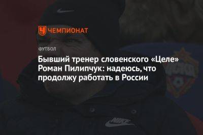 Бывший тренер словенского «Целе» Роман Пилипчук: надеюсь, что продолжу работать в России