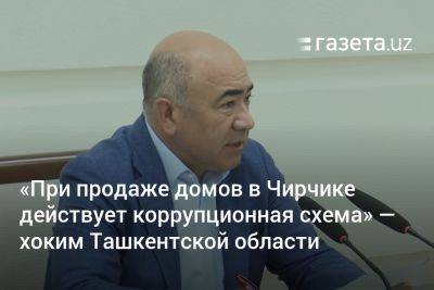 «При продаже домов в Чирчике действует коррупционная схема» — хоким Ташкентской области