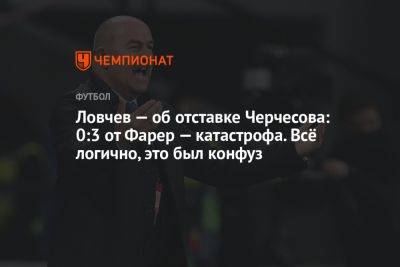 Ловчев — об отставке Черчесова: 0:3 от Фарер — катастрофа. Всё логично, это был конфуз