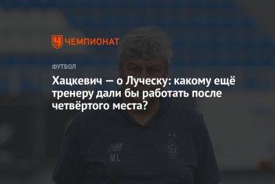 Хацкевич — о Луческу: какому ещё тренеру дали бы работать после четвёртого места?