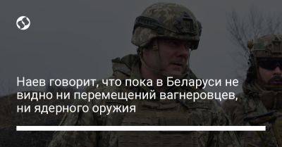 Наев говорит, что пока в Беларуси не видно ни перемещений вагнеровцев, ни ядерного оружия