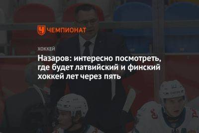 Назаров: интересно посмотреть, где будет латвийский и финский хоккей лет через пять