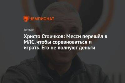 Христо Стоичков: Месси перешёл в МЛС, чтобы соревноваться и играть. Его не волнуют деньги
