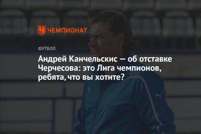 Андрей Канчельскис — об отставке Черчесова: это Лига чемпионов, ребята, что вы хотите?