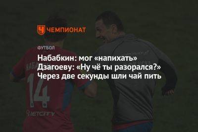 Андрей Панков - Алан Дзагоев - Кирилл Набабкин - Набабкин: мог «напихать» Дзагоеву: «Ну чё ты разорался?» Через две секунды шли чай пить - championat.com - Москва