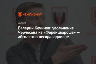 Валерий Кечинов: увольнение Черчесова из «Ференцвароша» — абсолютно несправедливое