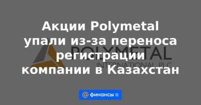 Акции Polymetal упали из-за переноса регистрации компании в Казахстан