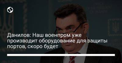 Данилов: Наш военпром уже производит оборудование для защиты портов, скоро будет