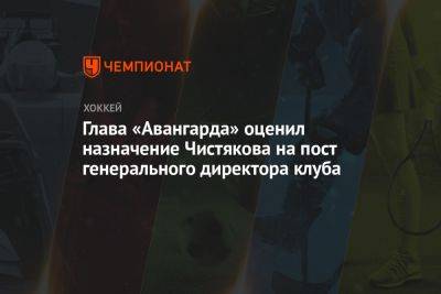 Глава «Авангарда» оценил назначение Чистякова на пост генерального директора клуба